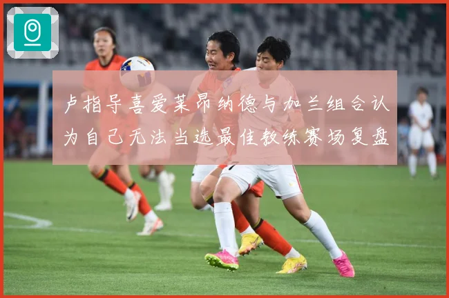 卢指导喜爱莱昂纳德与加兰组合认为自己无法当选最佳教练赛场复盘