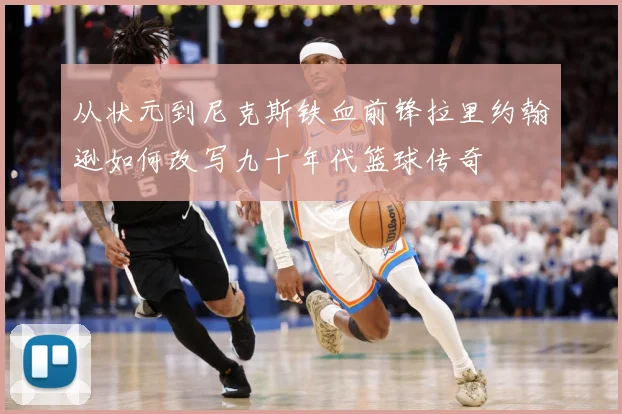 从状元到尼克斯铁血前锋拉里约翰逊如何改写九十年代篮球传奇