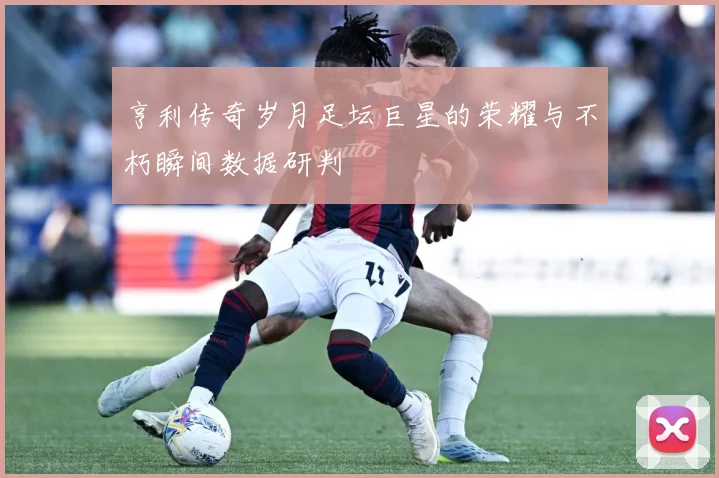亨利传奇岁月足坛巨星的荣耀与不朽瞬间数据研判