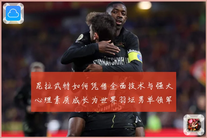 昆拉武特如何凭借全面技术与强大心理素质成长为世界羽坛男单领军人物之一