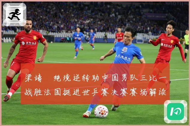 梁靖崑绝境逆转助中国男队三比一战胜法国挺进世乒赛决赛赛场解读