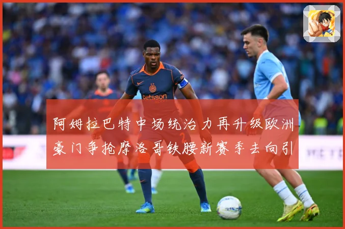 阿姆拉巴特中场统治力再升级欧洲豪门争抢摩洛哥铁腰新赛季去向引热议
