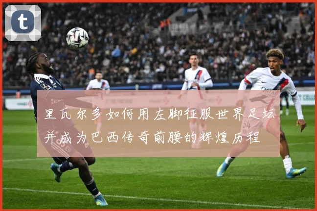 里瓦尔多如何用左脚征服世界足坛并成为巴西传奇前腰的辉煌历程